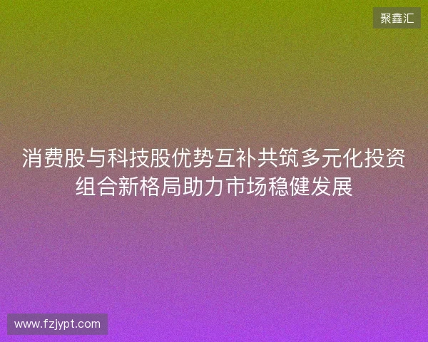 消费股与科技股优势互补共筑多元化投资组合新格局助力市场稳健发展