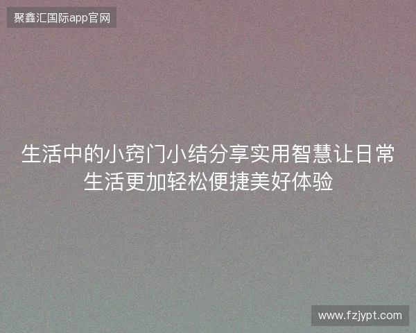 生活中的小窍门小结分享实用智慧让日常生活更加轻松便捷美好体验 生活中的小窍门小结分享实用智慧让日常生活更加轻松便捷美好体验